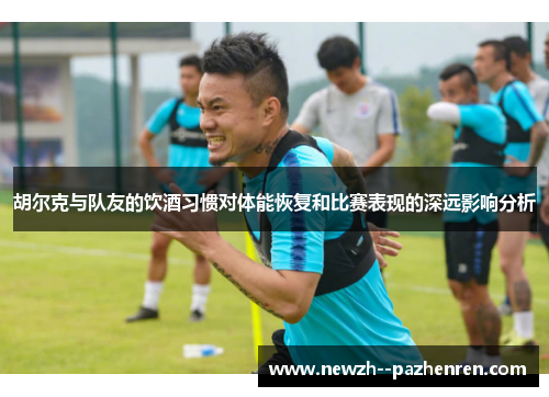 胡尔克与队友的饮酒习惯对体能恢复和比赛表现的深远影响分析
