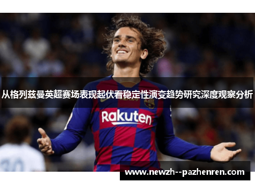 从格列兹曼英超赛场表现起伏看稳定性演变趋势研究深度观察分析