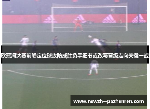 欧冠淘汰赛前瞻定位球攻防成胜负手细节或改写晋级走向关键一战 欧冠淘汰赛前瞻定位球攻防成胜负手细节或改写晋级走向关键一战